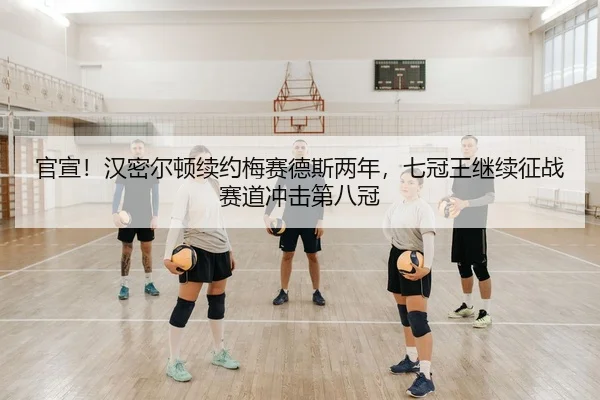 官宣！汉密尔顿续约梅赛德斯两年，七冠王继续征战赛道冲击第八冠